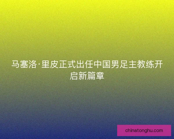马塞洛·里皮正式出任中国男足主教练开启新篇章