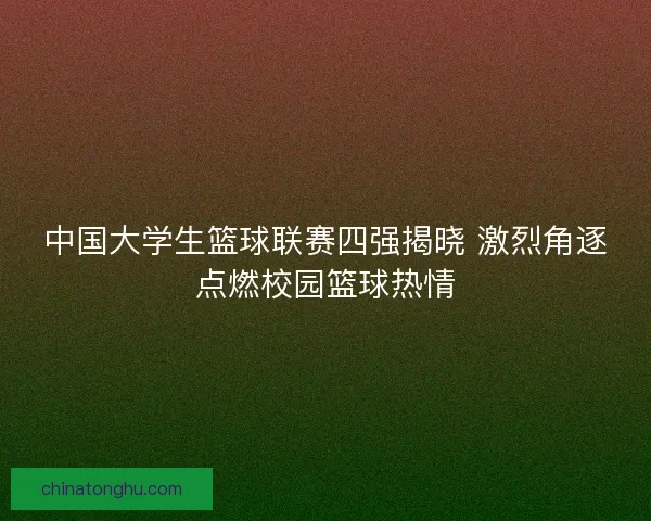 中国大学生篮球联赛四强揭晓 激烈角逐点燃校园篮球热情