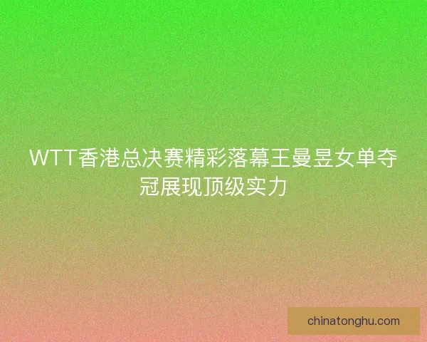 WTT香港总决赛精彩落幕王曼昱女单夺冠展现顶级实力